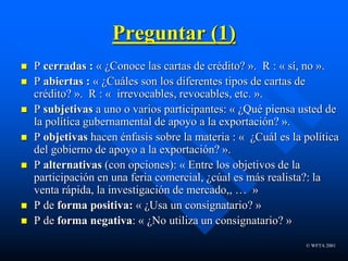 © WFTA 2001
Preguntar (1)
 P cerradas : « ¿Conoce las cartas de crédito? ». R : « sí, no ».
 P abiertas : « ¿Cuáles son los diferentes tipos de cartas de
crédito? ». R : « irrevocables, revocables, etc. ».
 P subjetivas a uno o varios participantes: « ¿Qué piensa usted de
la política gubernamental de apoyo a la exportación? ».
 P objetivas hacen énfasis sobre la materia : « ¿Cuál es la política
del gobierno de apoyo a la exportación? ».
 P alternativas (con opciones): « Entre los objetivos de la
participación en una feria comercial, ¿cúal es más realista?: la
venta rápida, la investigación de mercado,, … »
 P de forma positiva: « ¿Usa un consignatario? »
 P de forma negativa: « ¿No utiliza un consignatario? »
 