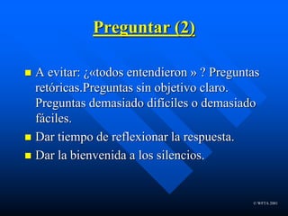 © WFTA 2001
Preguntar (2)
 A evitar: ¿«todos entendieron » ? Preguntas
retóricas.Preguntas sin objetivo claro.
Preguntas demasiado difíciles o demasiado
fáciles.
 Dar tiempo de reflexionar la respuesta.
 Dar la bienvenida a los silencios.
 