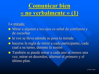 © WFTA 2001
Comunicar bien
« no verbalmente » (1)
La mirada:
 Mirar a alguien a los ojos es señal de confianza y
de escuchar
 la voz se lleva adonde se posa la mirada
 hacerse la regla de mirar a cada participante, cada
cual a su turno, durante la sesión
 También se puede mirar a cada uno al menos una
vez, mirar en desorden, alternar el primero y el
último plan.
 