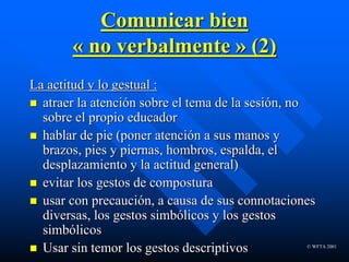 © WFTA 2001
Comunicar bien
« no verbalmente » (2)
La actitud y lo gestual :
 atraer la atención sobre el tema de la sesión, no
sobre el propio educador
 hablar de pie (poner atención a sus manos y
brazos, pies y piernas, hombros, espalda, el
desplazamiento y la actitud general)
 evitar los gestos de compostura
 usar con precaución, a causa de sus connotaciones
diversas, los gestos simbólicos y los gestos
simbólicos
 Usar sin temor los gestos descriptivos
 