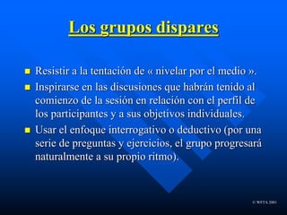 © WFTA 2001
Los grupos dispares
 Resistir a la tentación de « nivelar por el medio ».
 Inspirarse en las discusiones que habrán tenido al
comienzo de la sesión en relación con el perfil de
los participantes y a sus objetivos individuales.
 Usar el enfoque interrogativo o deductivo (por una
serie de preguntas y ejercicios, el grupo progresará
naturalmente a su propio ritmo).
 