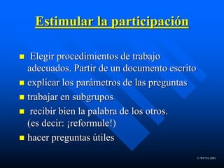 © WFTA 2001
Estimular la participación
 Elegir procedimientos de trabajo
adecuados. Partir de un documento escrito
 explicar los parámetros de las preguntas
 trabajar en subgrupos
 recibir bien la palabra de los otros.
(es decir: ¡reformule!)
 hacer preguntas útiles
 