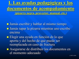 © WFTA 2001
L Las ayudas pedagógicas y los
documentos de acompañamiento
(pizarra negra, proyector, manual, etc.)
 Jamás escribir y hablar al mismo tiempo
 Jamás tapar la pizarra mientras uno escribe
encima
 Elegir una ayuda en función de lo que
aporta y del hecho de que puede ser
reemplazada en caso de fractura
 Asegurarse de distribuir los documentos en
el momento adecuado
 
