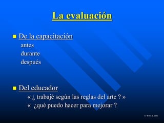 © WFTA 2001
La evaluación
 De la capacitación
antes
durante
después
 Del educador
« ¿ trabajé según las reglas del arte ? »
« ¿qué puedo hacer para mejorar ?
 