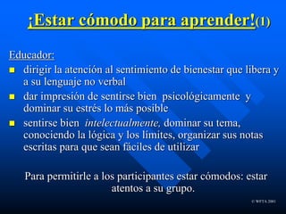 © WFTA 2001
¡Estar cómodo para aprender!(1)
Educador:
 dirigir la atención al sentimiento de bienestar que libera y
a su lenguaje no verbal
 dar impresión de sentirse bien psicológicamente y
dominar su estrés lo más posible
 sentirse bien intelectualmente, dominar su tema,
conociendo la lógica y los límites, organizar sus notas
escritas para que sean fáciles de utilizar
Para permitirle a los participantes estar cómodos: estar
atentos a su grupo.
 