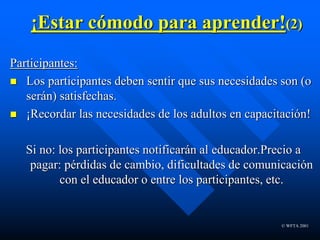 © WFTA 2001
¡Estar cómodo para aprender!(2)
Participantes:
 Los participantes deben sentir que sus necesidades son (o
serán) satisfechas.
 ¡Recordar las necesidades de los adultos en capacitación!
Si no: los participantes notificarán al educador.Precio a
pagar: pérdidas de cambio, dificultades de comunicación
con el educador o entre los participantes, etc.
 