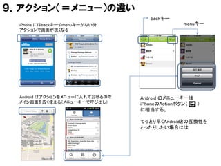 ９．アクション（＝メニュー）の違い
                                    backキー
  iPhone にはbackキーやmenuキーがない分                  menuキー
  アクションで画面が狭くなる




  Android はアクションをメニューに入れておけるので   Android のメニューキーは
  メイン画面を広く使える（メニューキーで呼び出し）       iPhoneのActionボタン（ ）
                                 に相当する。

                                 てっとり早くAndroidとの互換性を
                                 とったりしたい場合には
 