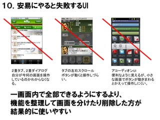 １０．安易にやると失敗するUI




 ２重タブ、２重ダイアログ   タブの左右スクロール     アコーディオンUI
 自分が今何の画面を操作    ボタンが動くと操作しづら   便利なように見えるが、小さ
 しているのかわからなくな   い。             な画面でボタンが動きまわる
 る。                            とかえって操作しにくい。


 一画面内で全部できるようにするより、
 機能を整理して画面を分けたり削除した方が
 結果的に使いやすい
 