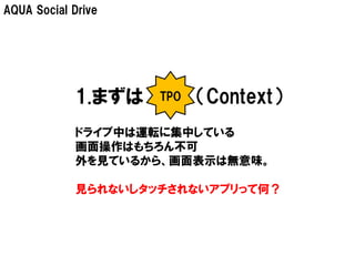 AQUA Social Drive




            1.まずは    TPO   （Context）
             ドライブ中は運転に集中している
             画面操作はもちろん不可
             外を見ているから、画面表示は無意味。

             見られないしタッチされないアプリって何？
 