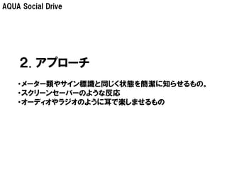 AQUA Social Drive




    ２. アプローチ
    ・メーター類やサイン標識と同じく状態を簡潔に知らせるもの。
    ・スクリーンセーバーのような反応
    ・オーディオやラジオのように耳で楽しませるもの
 