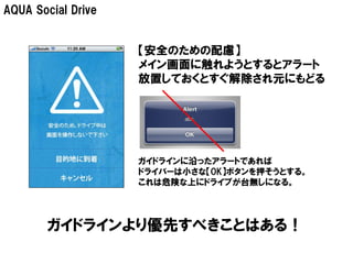 AQUA Social Drive


                    【安全のための配慮】
                    メイン画面に触れようとするとアラート
                    放置しておくとすぐ解除され元にもどる




                    ガイドラインに沿ったアラートであれば
                    ドライバーは小さな【OK】ボタンを押そうとする。
                    これは危険な上にドライブが台無しになる。




       ガイドラインより優先すべきことはある！
 