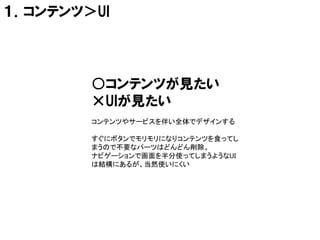 １．コンテンツ＞UI




        ○コンテンツが見たい
        ×UIが見たい
        コンテンツやサービスを伴い全体でデザインする

        すぐにボタンでモリモリになりコンテンツを食ってし
        まうので不要なパーツはどんどん削除。
        ナビゲーションで画面を半分使ってしまうようなUI
        は結構にあるが、当然使いにくい
 