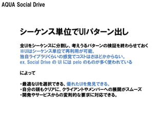 AQUA Social Drive




       シーケンス単位でUIパターン出し
       全UIをシーケンスに分割し、考えうるパターンの検証を終わらせておく
       ※UIはシーケンス単位で再利用が可能、
       独自ライブラリくらいの感覚でコストはさほどかからない。
       ex. Social Drive の UI には pelo のものが多く使われている

       によって

       ・最適なUIを選択できる、優れたUIを発見できる。
       ・自分の頭もクリアに、クライアントやメンバーへの展開がスムーズ
       ・開発やサービスからの変則的な要求に対応できる。
 
