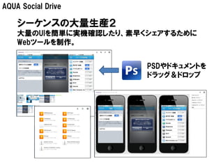 AQUA Social Drive

    シーケンスの大量生産２
    大量のUIを簡単に実機確認したり、素早くシェアするために
    Webツールを制作。


                        PSDやドキュメントを
                        ドラッグ＆ドロップ
 