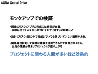 AQUA Social Drive



     モックアップでの検証
     ・開発のリスク：アプリの完成には時間が必要、
      実際に使ってみてから気づいてもやり直すことは難しい

     ・設計のリスク：頭の中で完成していても気づいていない箇所がある。

     ・関係各位に対して実際に体験を提供できるので調整が早くなる。
      全員の理解が深まりプロジェクトが盛り上がる


     プロジェクトに関わる人間が多いほど効果的
 