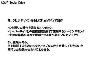 AQUA Social Drive




    モックはUIデザインをもとにFlashやAirで制作

    ・ひと通りの操作を追えるフルモック、
    ・サーバーサイドとの連携整理目的で使用するシーケンスモック
    ・主要な操作を流れで説明できる最小限のプレゼンモック

    など種類がある。
    何を検証するためのモックアップなのかを定義しておかないと
    期待した効果が出ないこともある。
 