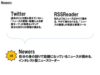 Newers


     Twitter           RSSReader
     過去のことを誰も覚えていない。   似たようなニュースばかりで飽き
     「ニュースの更新・破棄による鮮   る、やがて使わなくなる。「ニュー
     度キープ」が得意なメディア     スの集積」が得意な管理ツール
     自分のまわりの情報が集まる。




         Newers
    UX   自分の身の回りで話題になっているニュースが読める、
         インタレスト型ニュースリーダー
 