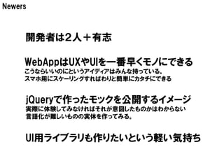 Newers



     開発者は２人＋有志

     WebAppはUXやUIを一番早くモノにできる
     こうならいいのにというアイディアはみんな持っている。
     スマホ用にスケーリングすればわりと簡単にカタチにできる


     jQueryで作ったモックを公開するイメージ
     実際に体験してみなければそれが意図したものかはわからない
     言語化が難しいものの実体を作ってみる。


     UI用ライブラリも作りたいという軽い気持ち
 
