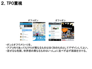 ２．TPO重視



           オフ→オン       オフ→オン




 ・オンとオフでメリハリを。
 ・アプリ内であってもTPOが異なるものは全く別のものとしてデザインしてよい。
 ・混ぜるな危険。世界感の異なるものはいっしょに並べず必ず画面を分ける。
 