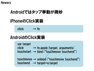 Newers


     Androidではタップ挙動が微妙

     iPhoneのClick実装
         click     → fn

     AndroidのClick実装
         var target
         click      → fn.apply(target, arguments)
         touchstart → bind(“touchmove touchend”)

         touchmove → unbind(“touchmove touchend”)
         touchend → target=e.target
 