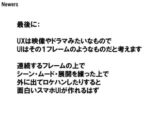 Newers



     最後に：

     UXは映像やドラマみたいなもので
     UIはその１フレームのようなものだと考えます

     連続するフレームの上で
     シーン・ムード・展開を練った上で
     外に出てロケハンしたりすると
     面白いスマホUIが作れるはず
 