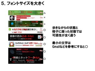 ５．フォントサイズを大きく

            △
            ×

            ×
                歩きながらの状態と
            ○
                椅子に座った状態では
                可読性が全く違う
            ○

            ○   最小の文字は
                Gmailなどを参考にすると○
            ○


            ○
 