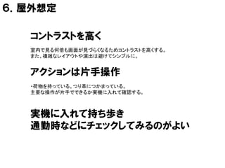 ６．屋外想定

   コントラストを高く
   室内で見る何倍も画面が見づらくなるためコントラストを高くする。
   また、複雑なレイアウトや演出は避けてシンプルに。


   アクションは片手操作
   ・荷物を持っている。つり革につかまっている。
   主要な操作が片手でできるか実機に入れて確認する。



   実機に入れて持ち歩き
   通勤時などにチェックしてみるのがよい
 