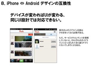 ８．iPhone ⇔ Android デザインの互換性

   デバイスが変わればUIが変わる、
   同じUI設計では対応できない。

                      両方のUIガイドラインを読み
                      クセを知っておく必要がある。

                      ただ、サービスやコンテンツを理解
                      していないと、それぞれのガイドラ
                      インにひっぱられて全く違うアプリ
                      になってしまうこともある。
 