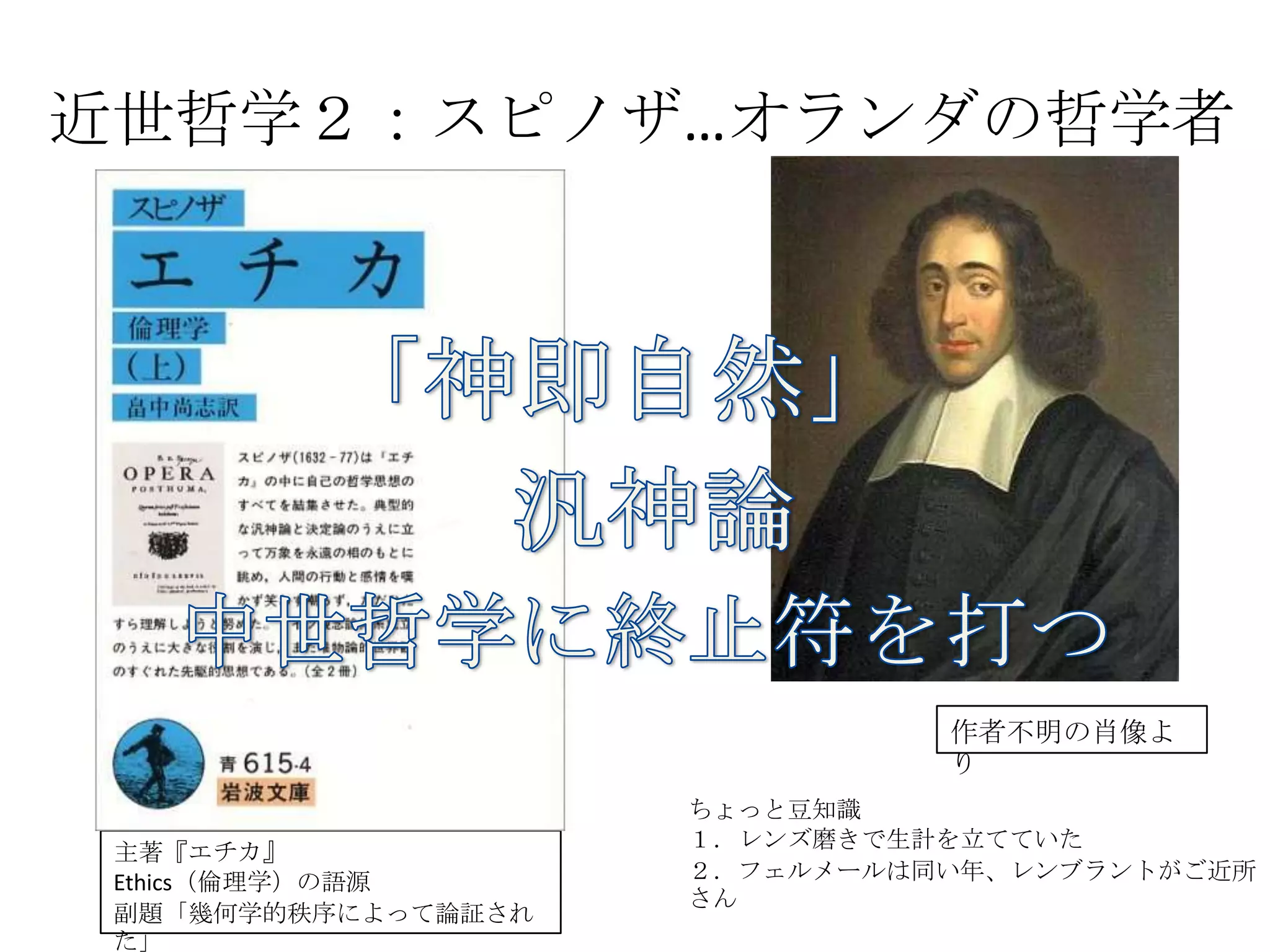 近世哲学２：スピノザ…オランダの哲学者	
主著『エチカ』	
  
Ethics（倫理学）の語源	
  
副題「幾何学的秩序によって論証された」	
  
作者不明の肖像より	
  
ちょっと豆知識	
  
１．レンズ磨きで生計を立てていた	
  
２．フェルメールは同い年、レンブラントがご近所さん	
 