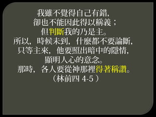 我雖不覺得自己有錯，
卻也不能因此得以稱義；
但判斷我的乃是主。
所以，時候未到，什麼都不要論斷，
只等主來，他要照出暗中的隱情，
顯明人心的意念。
那時，各人要從神那裡得著稱讚。
（林前四 4-5 ）
 