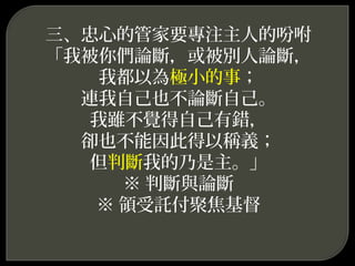三、忠心的管家要專注主人的吩咐
「我被你們論斷，或被別人論斷，
我都以為極小的事；
連我自己也不論斷自己。
我雖不覺得自己有錯，
卻也不能因此得以稱義；
但判斷我的乃是主。」
※ 判斷與論斷
※ 領受託付聚焦基督
 