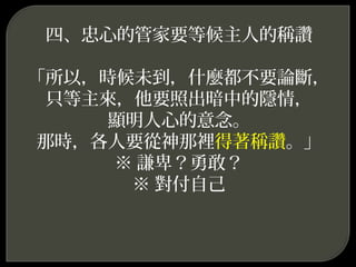 四、忠心的管家要等候主人的稱讚
「所以，時候未到，什麼都不要論斷，
只等主來，他要照出暗中的隱情，
顯明人心的意念。
那時，各人要從神那裡得著稱讚。」
※ 謙卑？勇敢？
※ 對付自己
 