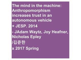 The mind in the machine:
Anthropomorphism
increases trust in an
autonomous vehicle
+ JESP. 2014
- JAdam Waytz, Joy Heafner,
Nicholas Epley
/김준한
x 2017 Spring
 