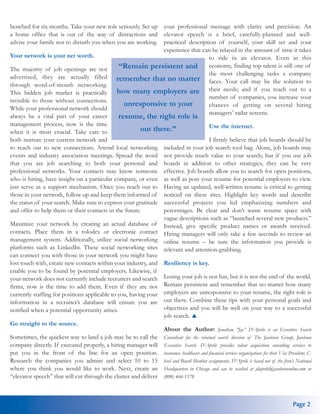 benched for six months. Take your new role seriously. Set up your professional message with clarity and precision. An
a home office that is out of the way of distractions and elevator speech is a brief, carefully-planned and well-
advise your family not to disturb you when you are working. practiced description of yourself, your skill set and your
                                                                experience that can be relayed in the amount of time it takes
Your network is your net worth.                                                      to ride in an elevator. Even in this
The majority of job openings are not           “Remain persistent and economy, finding top talent is still one of
                                                                                     the most challenging tasks a company
advertised, they are actually filled remember that no matter
                                                                                     faces. Your call may be the solution to
through word-of-mouth networking.
This hidden job market is practically         how many employers are their needs; and if you reach out to a
                                                                                     number of companies, you increase your
invisible to those without connections.
                                                 unresponsive to your                chances of getting on several hiring
While your professional network should
always be a vital part of your career          resume, the right role is managers’ radar screens.
management process, now is the time                                                  Use the internet.
when it is most crucial. Take care to                   out there.”
both nurture your current network and                                                I firmly believe that job boards should be
to reach out to new connections. Attend local networking included in your job search tool bag. Alone, job boards may
events and industry association meetings. Spread the word not provide much value to your search; but if you use job
that you are job searching to both your personal and boards in addition to other strategies, they can be very
professional networks. Your contacts may know someone effective. Job boards allow you to search for open positions,
who is hiring, have insight on a particular company, or even as well as post your resume for potential employers to view.
just serve as a support mechanism. Once you reach out to Having an updated, well-written resume is critical to getting
those in your network, follow up and keep them informed of noticed on these sites. Highlight key words and describe
the status of your search. Make sure to express your gratitude successful projects you led emphasizing numbers and
and offer to help them or their contacts in the future.         percentages. Be clear and don’t waste resume space with
                                                                vague descriptions such as “launched several new products.”
Maximize your network by creating an actual database of Instead, give specific product names or awards received.
contacts. Place them in a rolodex or electronic contact Hiring managers will only take a few seconds to review an
management system. Additionally, utilize social networking online resume – be sure the information you provide is
platforms such as LinkedIn. These social networking sites relevant and attention-grabbing.
can connect you with those in your network you might have
lost touch with, create new contacts within your industry, and Resiliency is key.
enable you to be found by potential employers. Likewise, if
your network does not currently include recruiters and search Losing your job is not fun, but it is not the end of the world.
firms, now is the time to add them. Even if they are not Remain persistent and remember that no matter how many
currently staffing for positions applicable to you, having your employers are unresponsive to your resume, the right role is
information in a recruiter’s database will ensure you are out there. Combine these tips with your personal goals and
notified when a potential opportunity arises.                   objectives and you will be well on your way to a successful
                                                                job search.
Go straight to the source.
                                                                About the Author: Jonathan “Jay” D’Aprile is an Executive Search
Sometimes, the quickest way to land a job may be to call the Consultant for the retained search division of The Jacobson Group, Jacobson
company directly. If executed properly, a hiring manager will Executive Search. D’Aprile provides talent acquisition consulting services to
put you in the front of the line for an open position. insurance, healthcare and financial services organizations for their Vice President, C-
Research the companies you admire and select 10 to 15 level and Board Member assignments. D’Aprile is based out of the firm’s National
where you think you would like to work. Next, create an Headquarters in Chicago and can be reached at jdaprile@jacobsononline.com or
“elevator speech” that will cut through the clutter and deliver (800) 466-1578.



                                                                                                                                     Page 2
 