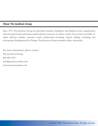 About The Jacobson Group

Since 1971, The Jacobson Group has provided insurance, healthcare and financial service organizations
with the professional and human capital solutions necessary to achieve results. Our extensive portfolio of
talent solutions includes executive search, professional recruiting, interim staffing, consulting and
outsourcing. Headquartered in Chicago, The Jacobson Group maintains offices nationwide.



For more information, please contact:
The Jacobson Group
800.466.1578
info@jacobsononline.com
www.jacobsononline.com




                                                    Copyright 2009. The Jacobson Group. All rights reserved.
 