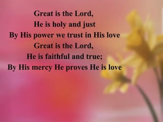 Great is the Lord,  He is holy and just By His power we trust in His love Great is the Lord,  He is faithful and true; By His mercy He proves He is love 