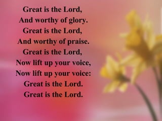 Great is the Lord,  And worthy of glory. Great is the Lord,  And worthy of praise. Great is the Lord,  Now lift up your voice, Now lift up your voice: Great is the Lord. Great is the Lord. 