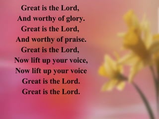 Great is the Lord,  And worthy of glory. Great is the Lord,  And worthy of praise. Great is the Lord,  Now lift up your voice, Now lift up your voice Great is the Lord. Great is the Lord. 