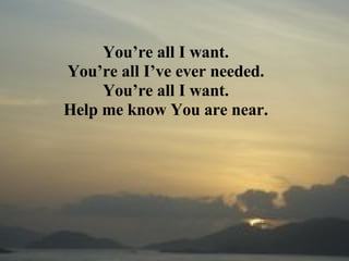 You’re all I want. You’re all I’ve ever needed. You’re all I want. Help me know You are near. 