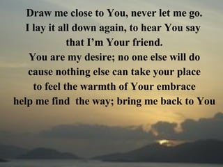 Draw me close to You, never let me go. I lay it all down again, to hear You say  that I’m Your friend. You are my desire; no one else will do cause nothing else can take your place to feel the warmth of Your embrace help me find  the way; bring me back to You 