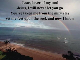 Jesus, lover of my soul Jesus, I will never let you go You’ve taken me from the miry clay set my feet upon the rock and now I know 