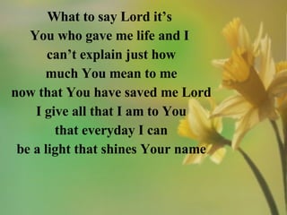 What to say Lord it’s  You who gave me life and I  can’t explain just how much You mean to me now that You have saved me Lord I give all that I am to You that everyday I can be a light that shines Your name 