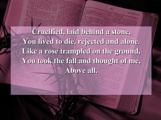 Crucified, laid behind a stone, You lived to die, rejected and alone. Like a rose trampled on the ground, You took the fall and thought of me, Above all. 