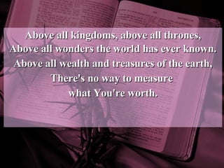 Above all kingdoms, above all thrones, Above all wonders the world has ever known. Above all wealth and treasures of the earth, There's no way to measure  what You're worth. 