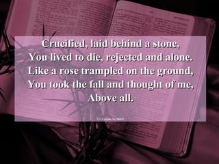 Crucified, laid behind a stone, You lived to die, rejected and alone. Like a rose trampled on the ground, You took the fall and thought of me, Above all. CCLI License No. 560422 