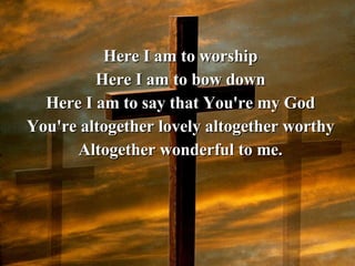 Here I am to worship Here I am to bow down Here I am to say that You're my God You're altogether lovely altogether worthy Altogether wonderful to me. 
