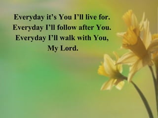 Everyday it’s You I’ll live for. Everyday I’ll follow after You. Everyday I’ll walk with You, My Lord. 