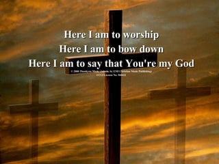 Here I am to worship Here I am to bow down Here I am to say that You're my God © 2000 Thankyou Music (Admin. by EMI Christian Music Publishing) CCLI License No. 560422 
