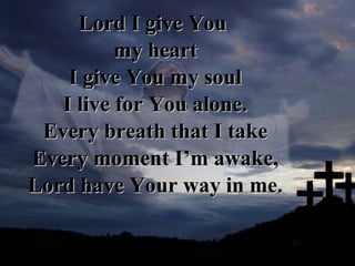 Lord I give You  my heart I give You my soul I live for You alone. Every breath that I take Every moment I’m awake, Lord have Your way in me. 