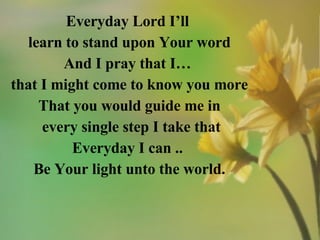 Everyday Lord I’ll  learn to stand upon Your word And I pray that I…  that I might come to know you more That you would guide me in every single step I take that Everyday I can ..  Be Your light unto the world. 